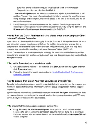 40
dump files on the end-user computer by using the Search tool in Microsoft
Diagnostics and Recovery Toolset (DaRT) 8.0.
The Crash Analyzer scans the memory dump file and reports a probable cause of the
problem. You can view more information about the failure, such as the specific memory
dump message and description, the drivers loaded at the time of the failure, and the full
output of the analysis.
5. Identify the appropriate strategy to resolve the problem. The strategy may require
disabling or updating the device driver that caused the failure by using the Services and
Drivers node of the Computer Management tool in DaRT 8.0.
How to Run the Crash Analyzer in Stand-alone Mode on a Computer Other
than an End-user Computer
If you cannot access the Microsoft Debugging Tools for Windows or the symbol files on the end-
user computer, you can copy the dump file from the problem computer and analyze it on a
computer that has the stand-alone version of Crash Analyzer installed, such as a help desk
computer that contains Microsoft Diagnostics and Recovery Toolset (DaRT) 8.0.
To run Crash Analyzer in stand-alone mode, you copy the memory dump file from the problem
computer and analyze it on another computer, such as a help desk computer, that has the Crash
Analyzer installed.
1. On a computer that has DaRT 8.0 installed, click Start, type Crash Analyzer, and then
click Crash Analyzer.
2. Follow the steps in the wizard, as described in How to Run the Crash Analyzer on an
End-user Computer.
How to Ensure that Crash Analyzer Can Access Symbol Files
Typically, debugging information is stored in a symbol file that is separate from the program. You
must have access to the symbol information when you debug an application that has stopped
responding.
Symbol files are automatically downloaded when you run Crash Analyzer. If the computer does
not have an Internet connection or the network requires the computer to access an HTTP proxy
server, the symbol files cannot be downloaded.
 Copy the dump file to another computer. If the symbols cannot be downloaded
because of a lack of an Internet connection, copy the memory dump file to a computer
that does have an Internet connection and run the stand-alone Crash Analyzer Wizard
on that computer.
To run the Crash Analyzer in stand-alone mode
To ensure that Crash Analyzer can access symbol files
 