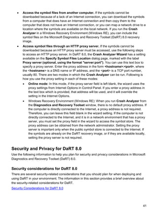 41
 Access the symbol files from another computer. If the symbols cannot be
downloaded because of a lack of an Internet connection, you can download the symbols
from a computer that does have an Internet connection and then copy them to the
computer that does not have an Internet connection, or you can map a network drive to a
location where the symbols are available on the local network. If you run the Crash
Analyzer in a Windows Recovery Environment (Windows RE), you can include the
symbol files on the Microsoft Diagnostics and Recovery Toolset (DaRT) 8.0 recovery
image.
 Access symbol files through an HTTP proxy server. If the symbols cannot be
downloaded because an HTTP proxy server must be accessed, use the following steps
to access an HTTP proxy server. In DaRT 8.0, the Crash Analyzer Wizard has a setting
available on the Specify Symbol Files Location dialog page, marked with the label
Proxy server (optional, using the format "server:port"). You can use this text box to
specify a proxy server. Enter the proxy address in the form <hostname>:<port>, where
the <hostname> is a DNS name or IP address, and the <port> is a TCP port number,
usually 80. There are two modes in which the Crash Analyzer can be run. Following is
how you use the proxy setting in each of these modes:
 Online mode: In this mode, if the proxy server field is left blank, the wizard uses the
proxy settings from Internet Options in Control Panel. If you enter a proxy address in
the text box which is provided, that address will be used, and it will override the
setting in the Internet Options.
 Windows Recovery Environment (Windows RE): When you run Crash Analyzer from
the Diagnostics and Recovery Toolset window, there is no default proxy address. If
the computer is directly connected to the Internet, a proxy address is not required.
Therefore, you can leave this field blank in the wizard setting. If the computer is not
directly connected to the Internet, and it is in a network environment that has a proxy
server, you must set the proxy field in the wizard to access the symbol store. The
proxy address can be obtained from the network administrator. Setting the proxy
server is important only when the public symbol store is connected to the Internet. If
the symbols are already on the DaRT recovery image, or if they are available locally,
setting the proxy server is not required.
Security and Privacy for DaRT 8.0
Use the following information to help you plan for security and privacy considerations in Microsoft
Diagnostics and Recovery Toolset (DaRT) 8.0.
Security considerations for DaRT 8.0
There are several security-related considerations that you should plan for when deploying and
using DaRT in your environment. The information in this section provides a brief overview about
the security-related considerations for DaRT.
Security Considerations for DaRT 8.0
 