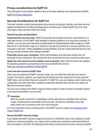 42
Privacy considerations for DaRT 8.0
The information in this section explains many of the data collection and use practices of DaRT.
DaRT 8.0 Privacy Statement
Security Considerations for DaRT 8.0
This topic contains a brief overview about the accounts and groups, log files, and other security-
related considerations for Microsoft Diagnostics and Recovery Toolset (DaRT) 8.0. For more
information, follow the links within this article.
General security considerations
Understand the security risks. DaRT 8.0 includes functionality that lets an administrator or a
help desk worker run the DaRT tools remotely to resolve problems on an end-user computer. In
addition, you can save the International Organization for Standardization (ISO) image to a USB
flash drive or put the ISO image on a network to include its contents as a recovery partition on a
computer’s hard disk. These capabilities provide flexibility, but also create potential security risks
that you should consider when configuring DaRT.
Physically secure your computers. When administrators and help desk workers are not
physically at their computers, they should lock their computers and use a secured screen saver.
Apply the most recent security updates to all computers. Stay informed about new updates
for operating systems by subscribing to the Security Notification service
(http://go.microsoft.com/fwlink/?LinkId=28819).
Limit end-user access to DaRT tools
When you are creating the DaRT recovery image, you can select the tools that you want to
include. For security reasons, you might want to restrict end-user access to the more powerful
DaRT tools, such as Disk Wipe and Locksmith. In DaRT 8.0, you can disable certain tools during
configuration and still make them available to help desk workers when the end user starts the
Remote Connection feature.
You can even configure the DaRT image so that the option to start a remote connection session
is the only tool available to an end user.
After the remote connection is established, all the tools that you included in the recovery
image, including those unavailable to the end user, will become available to any help
desk worker who is working on the end–user computer.
For more information about including tools in the DaRT recovery image, see Overview of the
Tools in DaRT 8.0.
Secure the DaRT recovery image
If you deploy the DaRT recovery image by saving it to a USB flash drive or by creating a remote
partition or a recovery partition, you might want to include your company’s preferred method of
drive encryption on the ISO. Encrypting the ISO helps to ensure that end users cannot use DaRT
Important
 