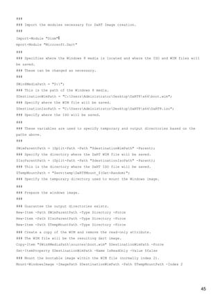 45
###
### Import the modules necessary for DaRT Image creation.
###
Import-Module "Dism"I
mport-Module "Microsoft.Dart"
###
### Specifies where the Windows 8 media is located and where the ISO and WIM files will
be saved.
### These can be changed as necessary.
###
$Win8MediaPath = "D:";
### This is the path of the Windows 8 media.
$DestinationWimPath = "C:UsersAdministratorDesktopDaRT8x64boot.wim";
### Specify where the WIM file will be saved.
$DestinationIsoPath = "C:UsersAdministratorDesktopDaRT8x64DaRT8.iso";
### Specify where the ISO will be saved.
###
### These variables are used to specify temporary and output directories based on the
paths above.
###
$WimParentPath = (Split-Path -Path "$destinationWimPath" -Parent);
### Specify the directory where the DaRT WIM file will be saved.
$IsoParentPath = (Split-Path -Path "$destinationIsoPath" -Parent);
### This is the directory where the DaRT ISO file will be saved.
$TempMountPath = "$env:tempDaRT8Mount_$(Get-Random)";
### Specify the temporary directory used to mount the Windows image.
###
### Prepare the windows image.
###
### Guarantee the output directories exists.
New-Item -Path $WimParentPath -Type Directory -Force
New-Item -Path $IsoParentPath -Type Directory -Force
New-Item -Path $TempMountPath -Type Directory -Force
### Create a copy of the WIM and remove the read-only attribute.
### The WIM file will be the resulting dart image.
Copy-Item "$Win8MediaPathsourcesboot.wim" $DestinationWimPath -Force
Set-ItemProperty $DestinationWimPath -Name IsReadOnly -Value $false
### Mount the bootable image within the WIM file (normally index 2).
Mount-WindowsImage -ImagePath $DestinationWimPath -Path $TempMountPath -Index 2
 