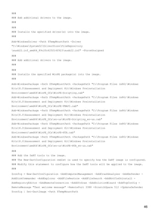 46
###
### Add additional drivers to the image.
###
###
### Installs the specified driver(s) into the image.
###
Add-WindowsDriver -Path $TempMountPath -Driver
"C:WindowsSystem32DriverStoreFileRepository
xusb22.inf_amd64_89c20c625f14f923xusb22.inf" -ForceUnsigned
###
### Add additional drivers to the image.
###
###
### Installs the specified WinPE package(s) into the image.
###
Add-WindowsPackage -Path $TempMountPath -PackagePath "C:Program Files (x86)Windows
Kits8.0Assessment and Deployment KitWindows Preinstallation
Environmentamd64WinPE_OCsWinPE-Scripting.cab"
Add-WindowsPackage -Path $TempMountPath -PackagePath "C:Program Files (x86)Windows
Kits8.0Assessment and Deployment KitWindows Preinstallation
Environmentamd64WinPE_OCsWinPE-FMAPI.cab"
Add-WindowsPackage -Path $TempMountPath -PackagePath "C:Program Files (x86)Windows
Kits8.0Assessment and Deployment KitWindows Preinstallation
Environmentamd64WinPE_OCsen-usWinPE-Scripting_en-us.cab"
Add-WindowsPackage -Path $TempMountPath -PackagePath "C:Program Files (x86)Windows
Kits8.0Assessment and Deployment KitWindows Preinstallation
Environmentamd64WinPE_OCsWinPE-HTA.cab"
Add-WindowsPackage -Path $TempMountPath -PackagePath "C:Program Files (x86)Windows
Kits8.0Assessment and Deployment KitWindows Preinstallation
Environmentamd64WinPE_OCsen-usWinPE-HTA_en-us.cab"
###
### Add the DaRT tools to the image.
### The New-DartConfiguration cmdlet is used to specify how the DaRT image is configured.
### Modify this statement to configure how the DaRT tools will be applied to the image.
###
$config = New-DartConfiguration -AddComputerManagement -AddCrashAnalyzer -AddDefender -
AddDiskCommander -AddExplorer -AddFileRestore -AddFileSearch -AddHotfixUninstall -
AddRegistryEditor -AddRemoteConnection -AddSfcScan -AddSolutionWizard -AddTcpConfig -
RemoteMessage "Test welcome message" -RemotePort 3388 -ScratchSpace 512 -UpdateDefender
$config | Set-DartImage -Path $TempMountPath
 