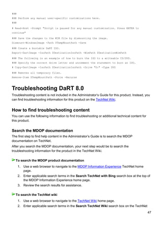 47
###
### Perform any manual user-specific customizations here.
###
# Read-Host -Prompt "Script is paused for any manual customization. Press ENTER to
continue"
### Save the changes to the WIM file by dismounting the image.
Dismount-WindowsImage -Path $TempMountPath -Save
### Create a bootable DaRT ISO.
Export-DartImage -IsoPath $DestinationIsoPath -WimPath $DestinationWimPath
### The following is an example of how to burn the ISO to a writeable CD/DVD.
### Specify the correct drive letter and uncomment the statement to burn an ISO.
# Copy-DartImage -IsoPath $DestinationIsoPath -Drive "G:" -Type DVD
### Removes all temporary files.
Remove-Item $TempMountPath -Force -Recurse
Troubleshooting DaRT 8.0
Troubleshooting content is not included in the Administrator’s Guide for this product. Instead, you
can find troubleshooting information for this product on the TechNet Wiki.
How to find troubleshooting content
You can use the following information to find troubleshooting or additional technical content for
this product.
Search the MDOP documentation
The first step to find help content in the Administrator’s Guide is to search the MDOP
documentation on TechNet.
After you search the MDOP documentation, your next step would be to search the
troubleshooting information for the product in the TechNet Wiki.
1. Use a web browser to navigate to the MDOP Information Experience TechNet home
page.
2. Enter applicable search terms in the Search TechNet with Bing search box at the top of
the MDOP Information Experience home page.
3. Review the search results for assistance.
1. Use a web browser to navigate to the TechNet Wiki home page.
2. Enter applicable search terms in the Search TechNet Wiki search box on the TechNet
To search the MDOP product documentation
To search the TechNet wiki
 
