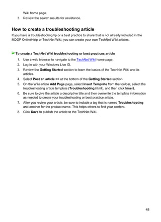 48
Wiki home page.
3. Review the search results for assistance.
How to create a troubleshooting article
If you have a troubleshooting tip or a best practice to share that is not already included in the
MDOP OnlineHelp or TechNet Wiki, you can create your own TechNet Wiki articles.
1. Use a web browser to navigate to the TechNet Wiki home page.
2. Log in with your Windows Live ID.
3. Review the Getting Started section to learn the basics of the TechNet Wiki and its
articles.
4. Select Post an article >> at the bottom of the Getting Started section.
5. On the Wiki article Add Page page, select Insert Template from the toolbar, select the
troubleshooting article template (Troubleshooting.html), and then click Insert.
6. Be sure to give the article a descriptive title and then overwrite the template information
as needed to create your troubleshooting or best practice article.
7. After you review your article, be sure to include a tag that is named Troubleshooting
and another for the product name. This helps others to find your content.
8. Click Save to publish the article to the TechNet Wiki.
To create a TechNet Wiki troubleshooting or best practices article
 
