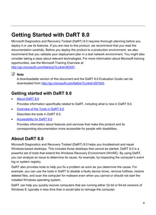 4
Getting Started with DaRT 8.0
Microsoft Diagnostics and Recovery Toolset (DaRT) 8.0 requires thorough planning before you
deploy it or use its features. If you are new to this product, we recommend that you read the
documentation carefully. Before you deploy the product to a production environment, we also
recommend that you validate your deployment plan in a test network environment. You might also
consider taking a class about relevant technologies. For more information about Microsoft training
opportunities, see the Microsoft Training Overview at
http://go.microsoft.com/fwlink/p/?LinkId=80347.
A downloadable version of this document and the DaRT 8.0 Evaluation Guide can be
downloaded from http://go.microsoft.com/fwlink/?LinkId=267420.
Getting started with DaRT 8.0
 About DaRT 8.0
Provides information specifically related to DaRT, including what is new in DaRT 8.0.
 Overview of the Tools in DaRT 8.0
Describes the tools in DaRT 8.0.
 Accessibility for DaRT 8.0
Provides information about features and services that make this product and its
corresponding documentation more accessible for people with disabilities.
About DaRT 8.0
Microsoft Diagnostics and Recovery Toolset (DaRT) 8.0 helps you troubleshoot and repair
Windows-based desktops. This includes those desktops that cannot be started. DaRT 8.0 is a
powerful set of tools that extend the Windows Recovery Environment (WinRE). By using DaRT,
you can analyze an issue to determine its cause, for example, by inspecting the computer’s event
log or system registry.
DaRT also provides tools to help you fix a problem as soon as you determine the cause. For
example, you can use the tools in DaRT to disable a faulty device driver, remove hotfixes, restore
deleted files, and scan the computer for malware even when you cannot or should not start the
installed Windows operating system.
DaRT can help you quickly recover computers that are running either 32-bit or 64-bit versions of
Windows 8, typically in less time than it would take to reimage the computer.
Note
 