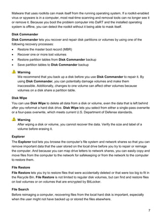 7
Malware that uses rootkits can mask itself from the running operating system. If a rootkit-enabled
virus or spyware is in a computer, most real-time scanning and removal tools can no longer see it
or remove it. Because you boot the problem computer into DaRT and the installed operating
system is offline, you can detect the rootkit without it being able to mask itself.
Disk Commander
Disk Commander lets you recover and repair disk partitions or volumes by using one of the
following recovery processes:
 Restore the master boot record (MBR)
 Recover one or more lost volumes
 Restore partition tables from Disk Commander backup
 Save partition tables to Disk Commander backup
We recommend that you back up a disk before you use Disk Commander to repair it. By
using Disk Commander, you can potentially damage volumes and make them
inaccessible. Additionally, changes to one volume can affect other volumes because
volumes on a disk share a partition table.
Disk Wipe
You can use Disk Wipe to delete all data from a disk or volume, even the data that is left behind
after you reformat a hard disk drive. Disk Wipe lets you select from either a single-pass overwrite
or a four-pass overwrite, which meets current U.S. Department of Defense standards.
After wiping a disk or volume, you cannot recover the data. Verify the size and label of a
volume before erasing it.
Explorer
The Explorer tool lets you browse the computer’s file system and network shares so that you can
remove important data that the user stored on the local drive before you try to repair or reimage
the computer. And because you can map drive letters to network shares, you can easily copy and
move files from the computer to the network for safekeeping or from the network to the computer
to restore them.
File Restore
File Restore lets you try to restore files that were accidentally deleted or that were too big to fit in
the Recycle Bin. File Restore is not limited to regular disk volumes, but can find and restore files
on lost volumes or on volumes that are encrypted by BitLocker.
File Search
Before reimaging a computer, recovering files from the local hard disk is important, especially
when the user might not have backed up or stored the files elsewhere.
Warning
Warning
 