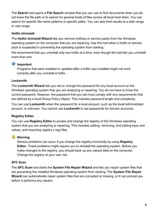 8
The Search tool opens a File Search window that you can use to find documents when you do
not know the file path or to search for general kinds of files across all local hard disks. You can
search for specific file-name patterns in specific paths. You can also limit results to a date range
or size range.
Hotfix Uninstall
The Hotfix Uninstall Wizard lets you remove hotfixes or service packs from the Windows
operating system on the computer that you are repairing. Use this tool when a hotfix or service
pack is suspected in preventing the operating system from starting.
We recommend that you uninstall only one hotfix at a time, even though the tool lets you uninstall
more than one.
Programs that were installed or updated after a hotfix was installed might not work
correctly after you uninstall a hotfix.
Locksmith
The Locksmith Wizard lets you set or change the password for any local account on the
Windows operating system that you are analyzing or repairing. You do not have to know the
current password. However, the password that you set must comply with any requirements that
are defined by a local Group Policy Object. This includes password length and complexity.
You can use Locksmith when the password for a local account, such as the local Administrator
account, is unknown. You cannot use Locksmith to set passwords for domain accounts.
Registry Editor
You can use Registry Editor to access and change the registry of the Windows operating
system that you are analyzing or repairing. This includes adding, removing, and editing keys and
values, and importing registry (.reg) files.
Serious problems can occur if you change the registry incorrectly by using Registry
Editor. These problems might require you to reinstall the operating system. Before you
make changes to the registry, you should back up any valued data on the computer.
Change the registry at your own risk.
SFC Scan
The SFC Scan tool starts the System File Repair Wizard and lets you repair system files that
are preventing the installed Windows operating system from starting. The System File Repair
Wizard can automatically repair system files that are corrupted or missing, or it can prompt you
before it performs any repairs.
Important
Warning
 
