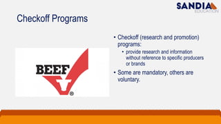 Checkoff Programs
• Checkoff (research and promotion)
programs:
• provide research and information
without reference to specific producers
or brands
• Some are mandatory, others are
voluntary.
 