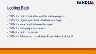 Looking Back
• 1915- first radio broadcast of weather and crop reports
• 1920- first regular agricultural radio broadcast began
• 1921- first vocal broadcast—weather report
• 1921- first daily program for farmers
• 1922- first radio commercial
• 1923- first full-time farm broadcaster, Frank Mullion, took the air
 