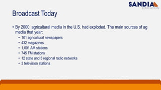 Broadcast Today
• By 2000, agricultural media in the U.S. had exploded. The main sources of ag
media that year:
• 101 agricultural newspapers
• 432 magazines
• 1,001 AM stations
• 745 FM stations
• 12 state and 3 regional radio networks
• 3 television stations
 