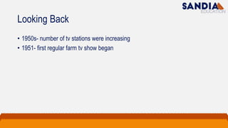 Looking Back
• 1950s- number of tv stations were increasing
• 1951- first regular farm tv show began
 