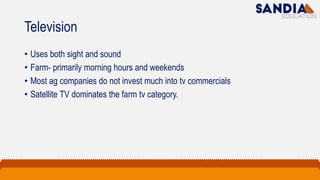 Television
• Uses both sight and sound
• Farm- primarily morning hours and weekends
• Most ag companies do not invest much into tv commercials
• Satellite TV dominates the farm tv category.
 