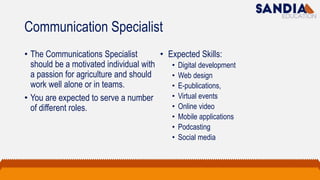 Communication Specialist
• The Communications Specialist
should be a motivated individual with
a passion for agriculture and should
work well alone or in teams.
• You are expected to serve a number
of different roles.
• Expected Skills:
• Digital development
• Web design
• E-publications,
• Virtual events
• Online video
• Mobile applications
• Podcasting
• Social media
 