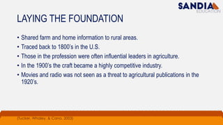LAYING THE FOUNDATION
• Shared farm and home information to rural areas.
• Traced back to 1800’s in the U.S.
• Those in the profession were often influential leaders in agriculture.
• In the 1900’s the craft became a highly competitive industry.
• Movies and radio was not seen as a threat to agricultural publications in the
1920’s.
(Tucker, Whaley, & Cano, 2003)
 