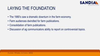 LAYING THE FOUNDATION
• The 1980’s saw a dramatic downturn in the farm economy.
• Farm audiences dwindled for farm publications.
• Consolidation of farm publications.
• Discussion of ag communicators ability to report on controversial topics.
(Tucker, Whaley, & Cano, 2003)
 