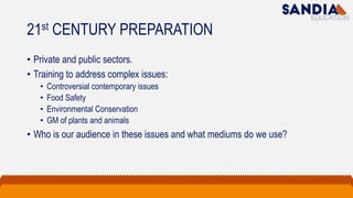 21st CENTURY PREPARATION
• Private and public sectors.
• Training to address complex issues:
• Controversial contemporary issues
• Food Safety
• Environmental Conservation
• GM of plants and animals
• Who is our audience in these issues and what mediums do we use?
 