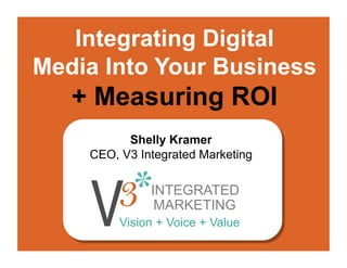 Integrating Digital
Media Into Your Business
   + Measuring ROI
          Shelly Kramer
    CEO, V3 Integrated Marketing

              INTEGRATED
               MARKETING
         Vision + Voice + Value
 