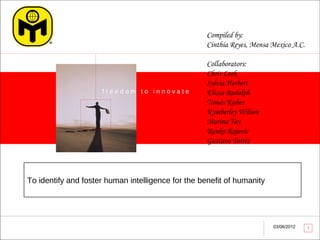 Compiled by:
                                                    Cinthia Reyes, Mensa Mexico A.C.

                                                    Collaborators:
                                                    Chris Leek
                                                    Sylvia Herbert
                     freedom to innovate            Elissa Rudolph
                                                    Tomás Kubes
                                                    Kymberley Wilson
                                                    Marina Tay
                                                    Ranko Rajovic
                                                    Gustavo Torres




To identify and foster human intelligence for the benefit of humanity




                                                                         03/06/2012    1
 