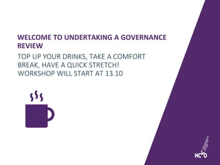 WELCOME TO UNDERTAKING A GOVERNANCE
REVIEW
TOP UP YOUR DRINKS, TAKE A COMFORT
BREAK, HAVE A QUICK STRETCH!
WORKSHOP WILL START AT 13.10
 