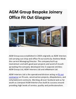 AGM Group Bespoke Joinery
Office Fit Out Glasgow
AGM Group was established in 2004 originally as AGM Interiors
Ltd carrying out shop and office fit out works by Andrew Meek
the current Managing Director. The company built up
momentum and with good past projects and word of mouth
spreading the company developed into 3 separate entities:
AGM Group Ltd, AGM Interiors Ltd and eMaintain Ltd.
AGM Interiors Ltd is the operational division acting as fit out
contractor on fit outs, construction projects, dilapidations, and
refurbishment contracts. Working all over Scotland and as far
south as Liverpool AGM Interiors has built its success around
providing high levels of service, quality and professionalism.
 