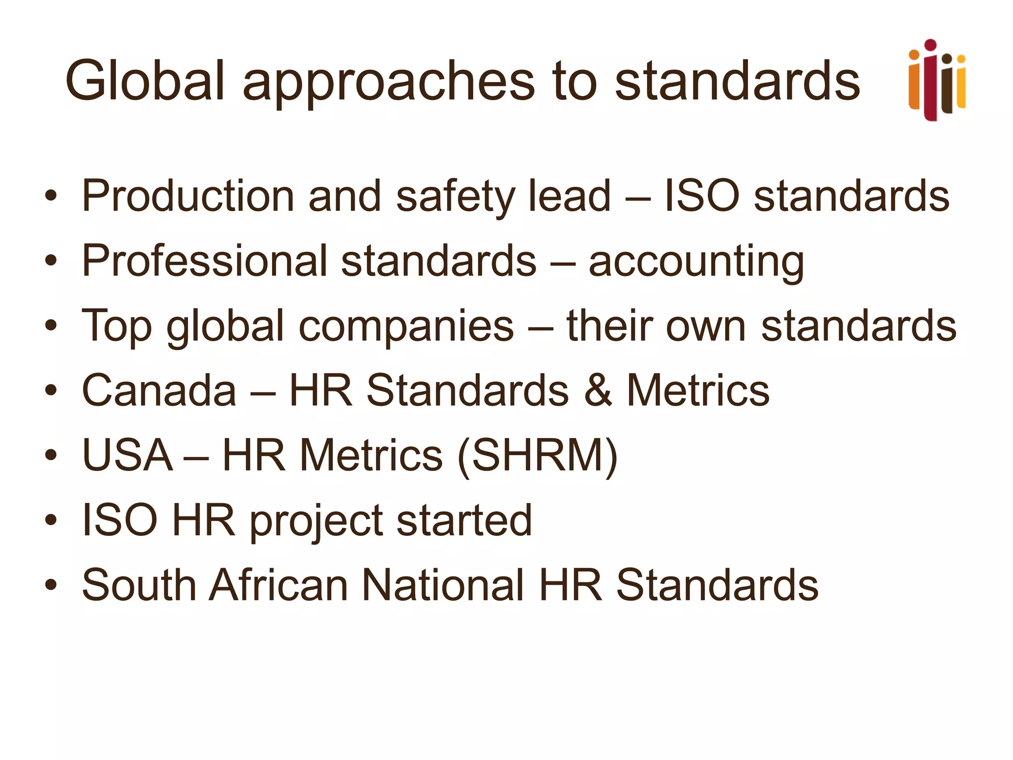 Global approaches to standards
• Production and safety lead – ISO standards
• Professional standards – accounting
• Top global companies – their own standards
• Canada – HR Standards & Metrics
• USA – HR Metrics (SHRM)
• ISO HR project started
• South African National HR Standards
 