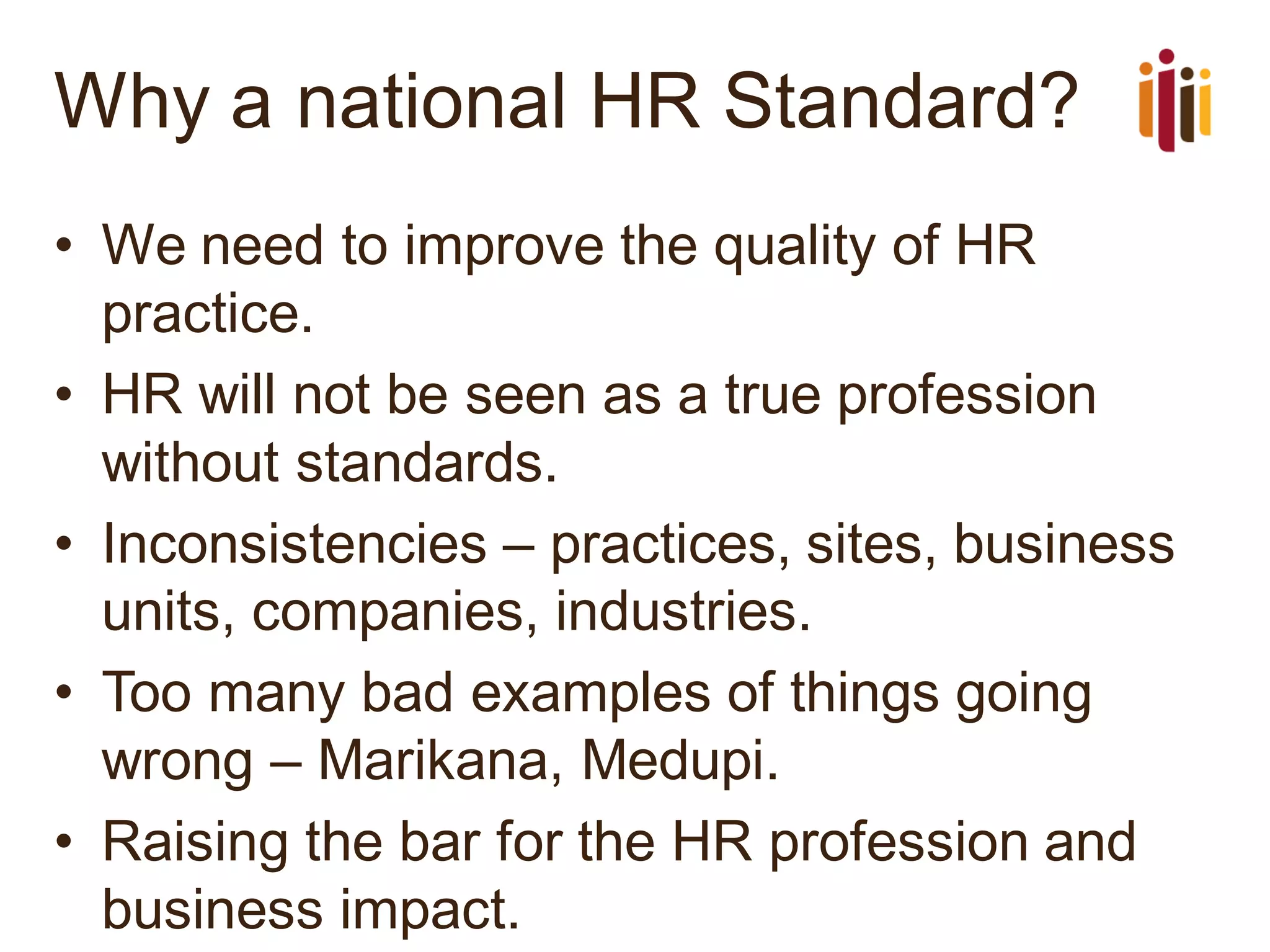 Why a national HR Standard?
• We need to improve the quality of HR
practice.
• HR will not be seen as a true profession
without standards.
• Inconsistencies – practices, sites, business
units, companies, industries.
• Too many bad examples of things going
wrong – Marikana, Medupi.
• Raising the bar for the HR profession and
business impact.
 