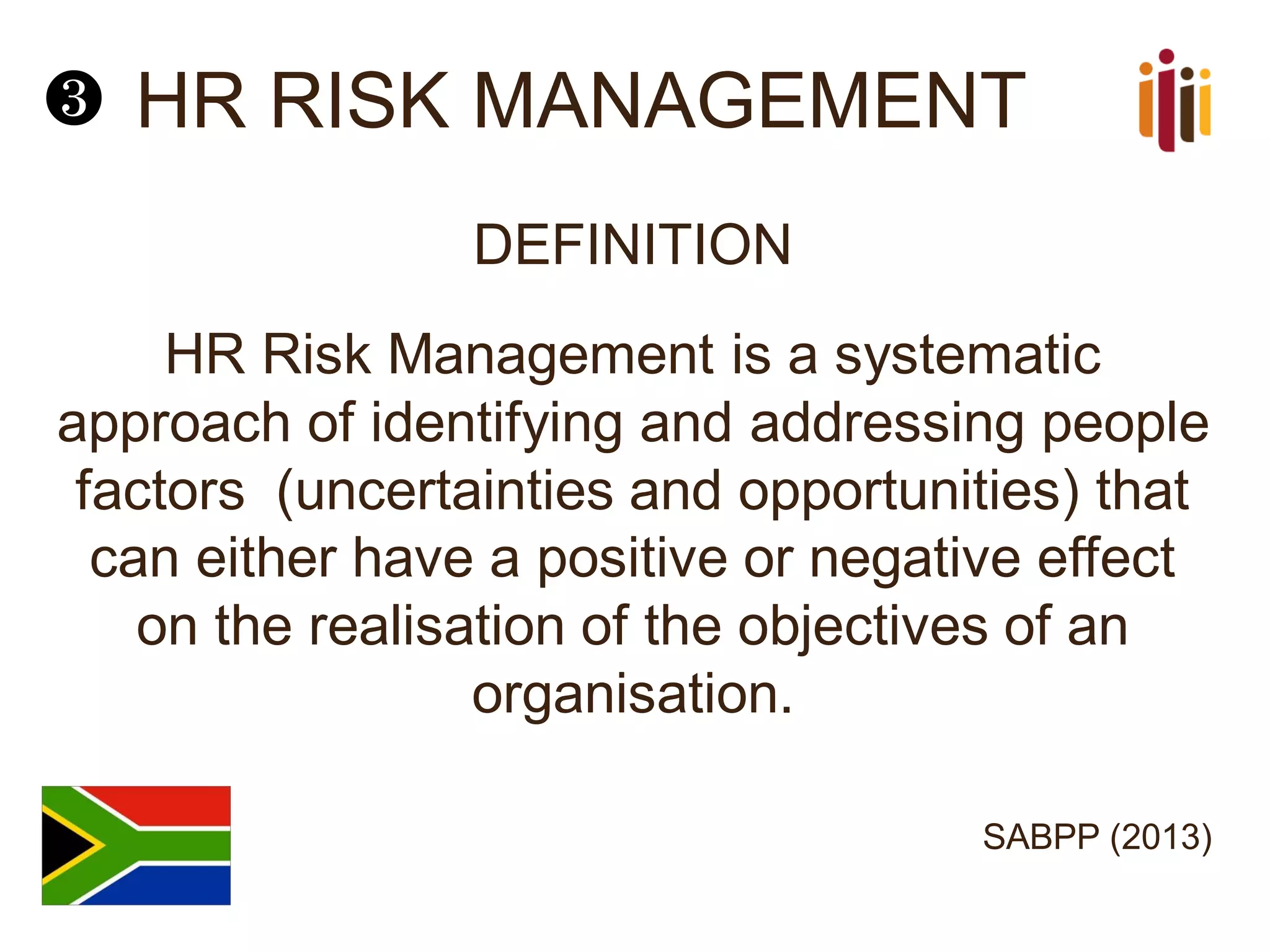 HR RISK MANAGEMENT
DEFINITION
HR Risk Management is a systematic
approach of identifying and addressing people
factors (uncertainties and opportunities) that
can either have a positive or negative effect
on the realisation of the objectives of an
organisation.
SABPP (2013)
❸
 