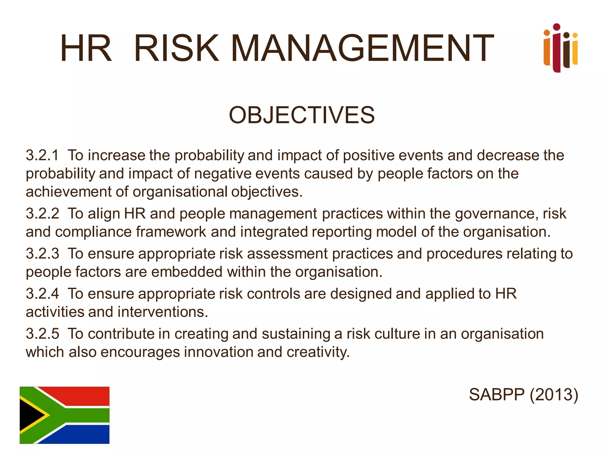 HR RISK MANAGEMENT
OBJECTIVES
3.2.1 To increase the probability and impact of positive events and decrease the
probability and impact of negative events caused by people factors on the
achievement of organisational objectives.
3.2.2 To align HR and people management practices within the governance, risk
and compliance framework and integrated reporting model of the organisation.
3.2.3 To ensure appropriate risk assessment practices and procedures relating to
people factors are embedded within the organisation.
3.2.4 To ensure appropriate risk controls are designed and applied to HR
activities and interventions.
3.2.5 To contribute in creating and sustaining a risk culture in an organisation
which also encourages innovation and creativity.
SABPP (2013)
 