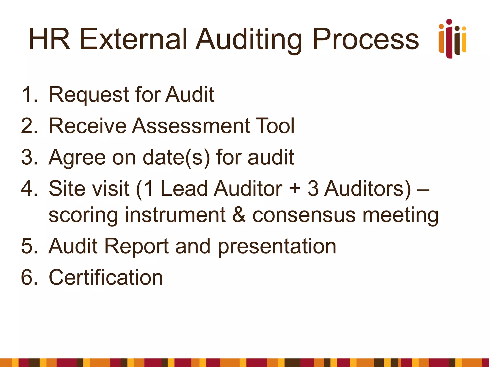 HR External Auditing Process
1. Request for Audit
2. Receive Assessment Tool
3. Agree on date(s) for audit
4. Site visit (1 Lead Auditor + 3 Auditors) –
scoring instrument & consensus meeting
5. Audit Report and presentation
6. Certification
 