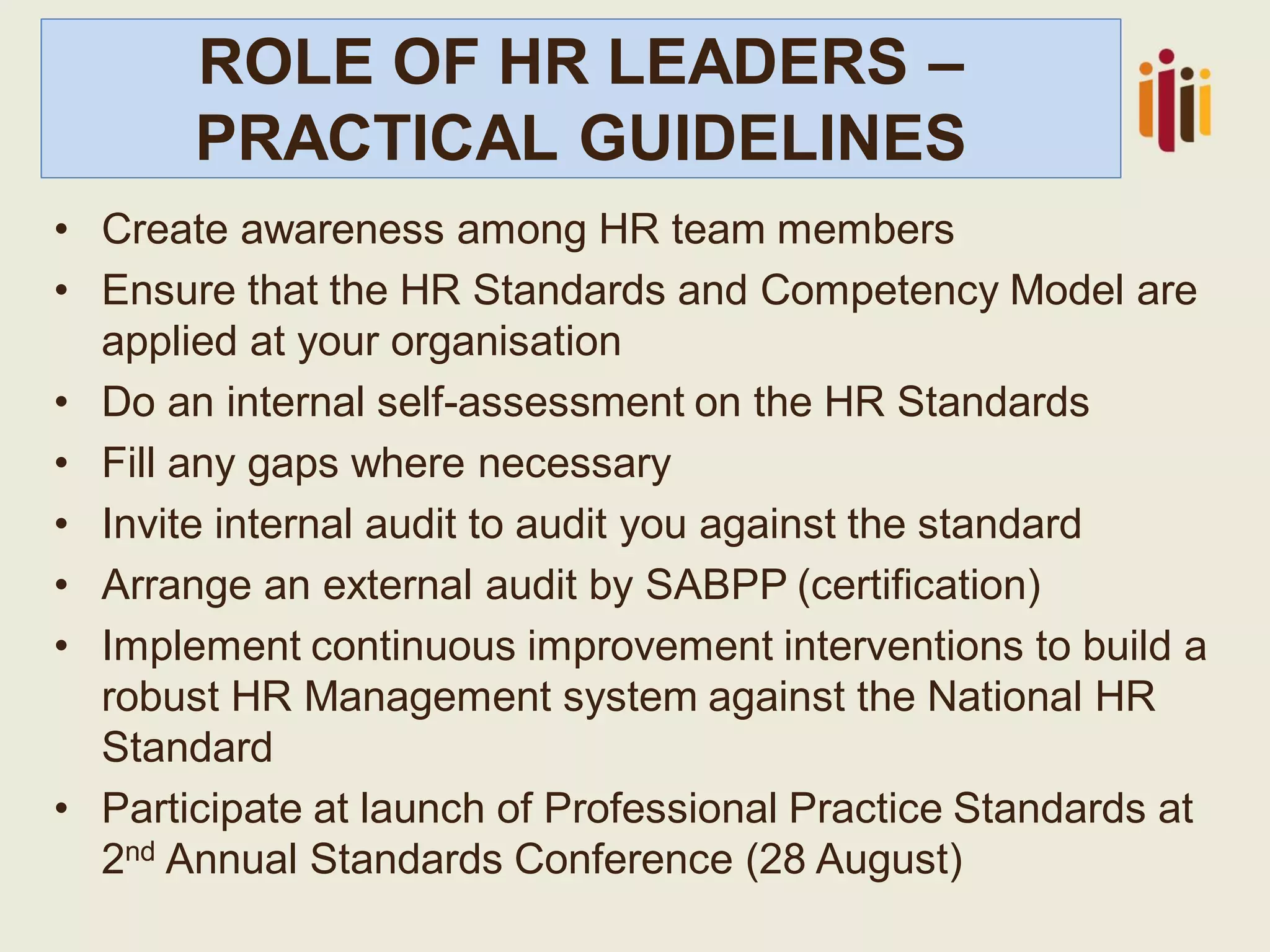 ROLE OF HR LEADERS –
PRACTICAL GUIDELINES
• Create awareness among HR team members
• Ensure that the HR Standards and Competency Model are
applied at your organisation
• Do an internal self-assessment on the HR Standards
• Fill any gaps where necessary
• Invite internal audit to audit you against the standard
• Arrange an external audit by SABPP (certification)
• Implement continuous improvement interventions to build a
robust HR Management system against the National HR
Standard
• Participate at launch of Professional Practice Standards at
2nd Annual Standards Conference (28 August)
 