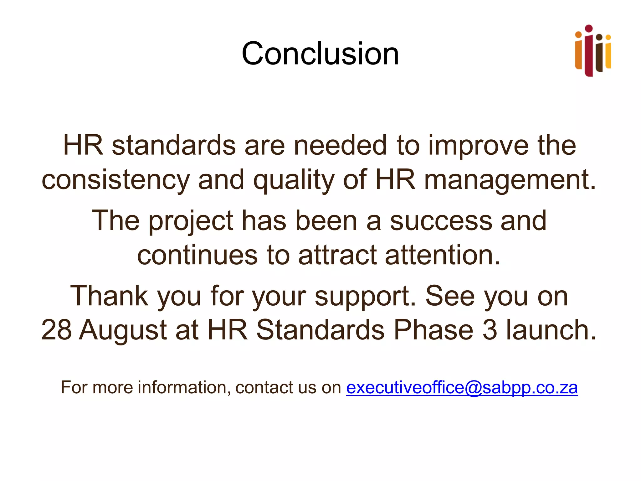 Conclusion
HR standards are needed to improve the
consistency and quality of HR management.
The project has been a success and
continues to attract attention.
Thank you for your support. See you on
28 August at HR Standards Phase 3 launch.
For more information, contact us on executiveoffice@sabpp.co.za
 