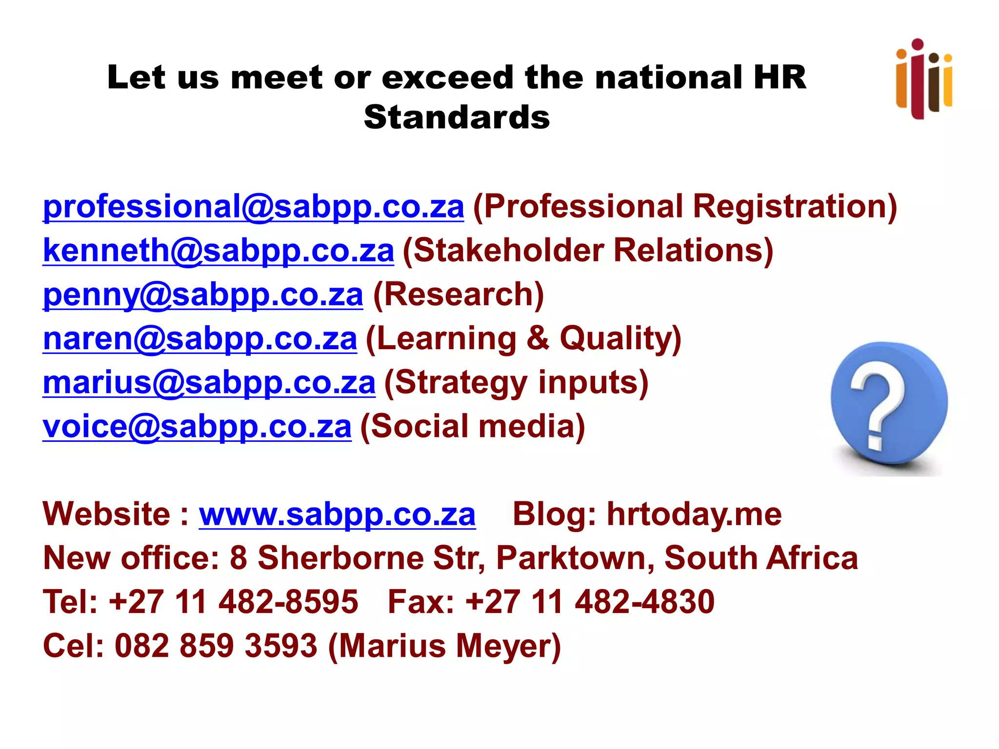 Let us meet or exceed the national HR
Standards
professional@sabpp.co.za (Professional Registration)
kenneth@sabpp.co.za (Stakeholder Relations)
penny@sabpp.co.za (Research)
naren@sabpp.co.za (Learning & Quality)
marius@sabpp.co.za (Strategy inputs)
voice@sabpp.co.za (Social media)
Website : www.sabpp.co.za Blog: hrtoday.me
New office: 8 Sherborne Str, Parktown, South Africa
Tel: +27 11 482-8595 Fax: +27 11 482-4830
Cel: 082 859 3593 (Marius Meyer)
 
