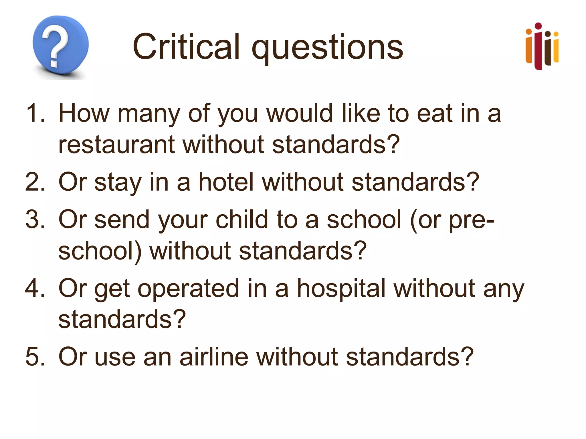 Critical questions
1. How many of you would like to eat in a
restaurant without standards?
2. Or stay in a hotel without standards?
3. Or send your child to a school (or pre-
school) without standards?
4. Or get operated in a hospital without any
standards?
5. Or use an airline without standards?
 