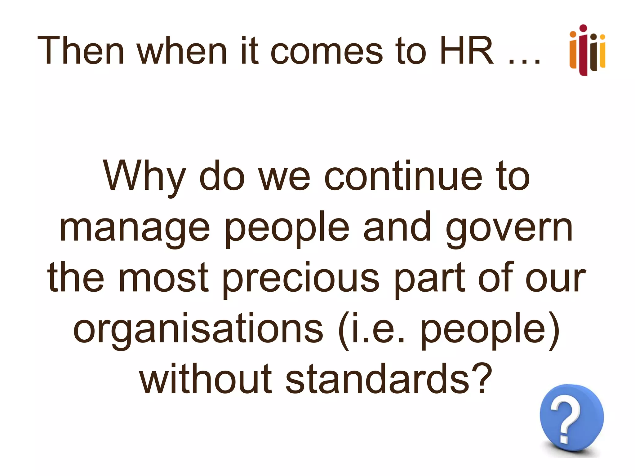 Then when it comes to HR …
Why do we continue to
manage people and govern
the most precious part of our
organisations (i.e. people)
without standards?
 