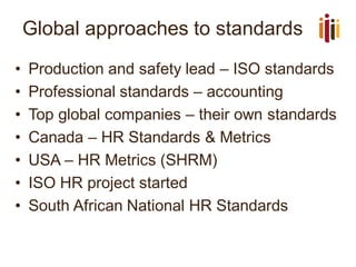 Global approaches to standards
• Production and safety lead – ISO standards
• Professional standards – accounting
• Top global companies – their own standards
• Canada – HR Standards & Metrics
• USA – HR Metrics (SHRM)
• ISO HR project started
• South African National HR Standards
 