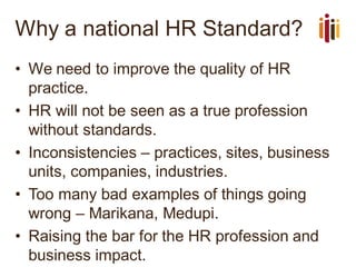 Why a national HR Standard?
• We need to improve the quality of HR
practice.
• HR will not be seen as a true profession
without standards.
• Inconsistencies – practices, sites, business
units, companies, industries.
• Too many bad examples of things going
wrong – Marikana, Medupi.
• Raising the bar for the HR profession and
business impact.
 