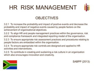 HR RISK MANAGEMENT
OBJECTIVES
3.2.1 To increase the probability and impact of positive events and decrease the
probability and impact of negative events caused by people factors on the
achievement of organisational objectives.
3.2.2 To align HR and people management practices within the governance, risk
and compliance framework and integrated reporting model of the organisation.
3.2.3 To ensure appropriate risk assessment practices and procedures relating to
people factors are embedded within the organisation.
3.2.4 To ensure appropriate risk controls are designed and applied to HR
activities and interventions.
3.2.5 To contribute in creating and sustaining a risk culture in an organisation
which also encourages innovation and creativity.
SABPP (2013)
 