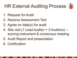 HR External Auditing Process
1. Request for Audit
2. Receive Assessment Tool
3. Agree on date(s) for audit
4. Site visit (1 Lead Auditor + 3 Auditors) –
scoring instrument & consensus meeting
5. Audit Report and presentation
6. Certification
 