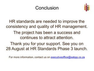 Conclusion
HR standards are needed to improve the
consistency and quality of HR management.
The project has been a success and
continues to attract attention.
Thank you for your support. See you on
28 August at HR Standards Phase 3 launch.
For more information, contact us on executiveoffice@sabpp.co.za
 