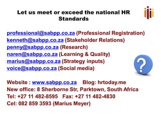 Let us meet or exceed the national HR
Standards
professional@sabpp.co.za (Professional Registration)
kenneth@sabpp.co.za (Stakeholder Relations)
penny@sabpp.co.za (Research)
naren@sabpp.co.za (Learning & Quality)
marius@sabpp.co.za (Strategy inputs)
voice@sabpp.co.za (Social media)
Website : www.sabpp.co.za Blog: hrtoday.me
New office: 8 Sherborne Str, Parktown, South Africa
Tel: +27 11 482-8595 Fax: +27 11 482-4830
Cel: 082 859 3593 (Marius Meyer)
 