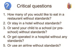 Critical questions
1. How many of you would like to eat in a
restaurant without standards?
2. Or stay in a hotel without standards?
3. Or send your child to a school (or pre-
school) without standards?
4. Or get operated in a hospital without any
standards?
5. Or use an airline without standards?
 