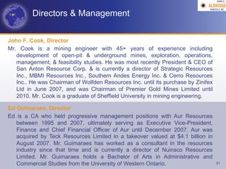 AGM-­‐V	
  




         Directors & Management


John F. Cook, Director
Mr. Cook is a mining engineer with 45+ years of experience including
   development of open-pit & underground mines, exploration, operations,
   management, & feasibility studies. He was most recently President & CEO of
   San Anton Resource Corp. & is currently a director of Strategic Resources
   Inc., MBMI Resources Inc., Southern Andes Energy Inc. & Cerro Resources
   Inc.. He was Chairman of Wolfden Resources Inc. until its purchase by Zinifex
   Ltd in June 2007, and was Chairman of Premier Gold Mines Limited until
   2010. Mr. Cook is a graduate of Sheffield University in mining engineering.

Ed Guimaraes, Director
Ed is a CA who held progressive management positions with Aur Resources
   between 1995 and 2007, ultimately serving as Executive Vice-President,
   Finance and Chief Financial Officer of Aur until December 2007. Aur was
   acquired by Teck Resources Limited in a takeover valued at $4.1 billion in
   August 2007. Mr. Guimaraes has worked as a consultant in the resources
   industry since that time and is currently a director of Nuinsco Resources
   Limited. Mr. Guimaraes holds a Bachelor of Arts in Administrative and
   Commercial Studies from the University of Western Ontario.                      31
 