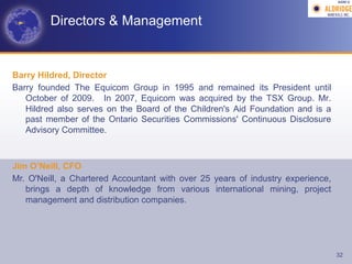 AGM-­‐V	
  




         Directors & Management


Barry Hildred, Director
Barry founded The Equicom Group in 1995 and remained its President until
   October of 2009. In 2007, Equicom was acquired by the TSX Group. Mr.
   Hildred also serves on the Board of the Children's Aid Foundation and is a
   past member of the Ontario Securities Commissions' Continuous Disclosure
   Advisory Committee.



Jim O’Neill, CFO
Mr. O'Neill, a Chartered Accountant with over 25 years of industry experience,
   brings a depth of knowledge from various international mining, project
   management and distribution companies.




                                                                                 32
 