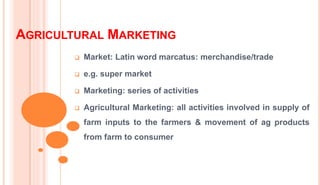 AGRICULTURAL MARKETING
 Market: Latin word marcatus: merchandise/trade
 e.g. super market
 Marketing: series of activities
 Agricultural Marketing: all activities involved in supply of
farm inputs to the farmers & movement of ag products
from farm to consumer
 