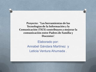 Proyecto: “Las herramientas de las
Tecnologías de la Información y la
Comunicación (TICS) contribuyen a mejorar la
comunicación entre Padres de Familia y
Docentes”.
Elaborado por:
Annabel Gándara Martínez y
Leticia Ventura Ahumada .
 
