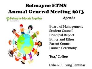 Belmayne ETNS
Annual General Meeting 2013
Agenda
Board of Management
Student Council
Principal Report
Ethics and Ethos
Parent Council
Launch Ceremony
Tea/ Coffee
Cyber-Bullying Seminar

 