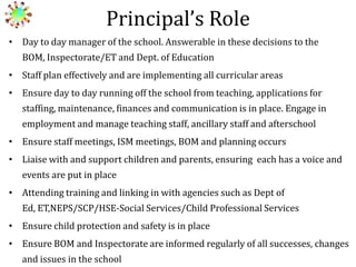 Principal’s Role
• Day to day manager of the school. Answerable in these decisions to the
BOM, Inspectorate/ET and Dept. of Education
• Staff plan effectively and are implementing all curricular areas
• Ensure day to day running off the school from teaching, applications for
staffing, maintenance, finances and communication is in place. Engage in

employment and manage teaching staff, ancillary staff and afterschool
• Ensure staff meetings, ISM meetings, BOM and planning occurs
• Liaise with and support children and parents, ensuring each has a voice and
events are put in place
• Attending training and linking in with agencies such as Dept of
Ed, ET,NEPS/SCP/HSE-Social Services/Child Professional Services
• Ensure child protection and safety is in place

• Ensure BOM and Inspectorate are informed regularly of all successes, changes
and issues in the school

 
