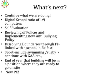 What’s next?
• Continue what we are doing !
• Digital School ratio of 1:9
computers
• Self Evaluation
• Reviewing of Polices and
Implementing new Anti Bullying
Policy
• Dissolving Boundaries through ITlinked with a school in Belfast
• Sport-include swimming /rugby continue with GAA etc.,
• End of year that building will be in
a position where they are ready to
go on site
• New PC!

 