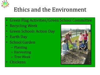 Ethics and the Environment
•
•
•
•
•

Green Flag Activities/Green School Committee
Recycling Week
Green Schools Action Day
Earth Day
School Garden
– Planting
– Harvesting
– Tree Week

• Chickens

 