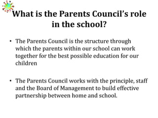 What is the Parents Council’s role
in the school?
• The Parents Council is the structure through
which the parents within our school can work
together for the best possible education for our
children
• The Parents Council works with the principle, staff
and the Board of Management to build effective
partnership between home and school.

 