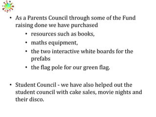 • As a Parents Council through some of the Fund
raising done we have purchased
• resources such as books,
• maths equipment,
• the two interactive white boards for the
prefabs
• the flag pole for our green flag.
• Student Council - we have also helped out the
student council with cake sales, movie nights and
their disco.

 